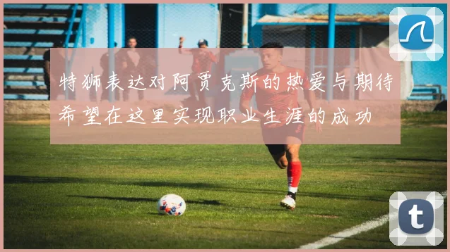 特狮表达对阿贾克斯的热爱与期待希望在这里实现职业生涯的成功