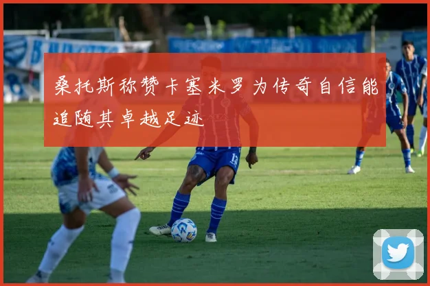 桑托斯称赞卡塞米罗为传奇自信能追随其卓越足迹